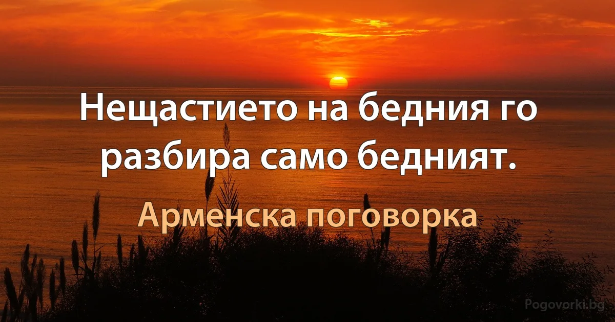 Нещастието на бедния го разбира само бедният. (Арменска поговорка)