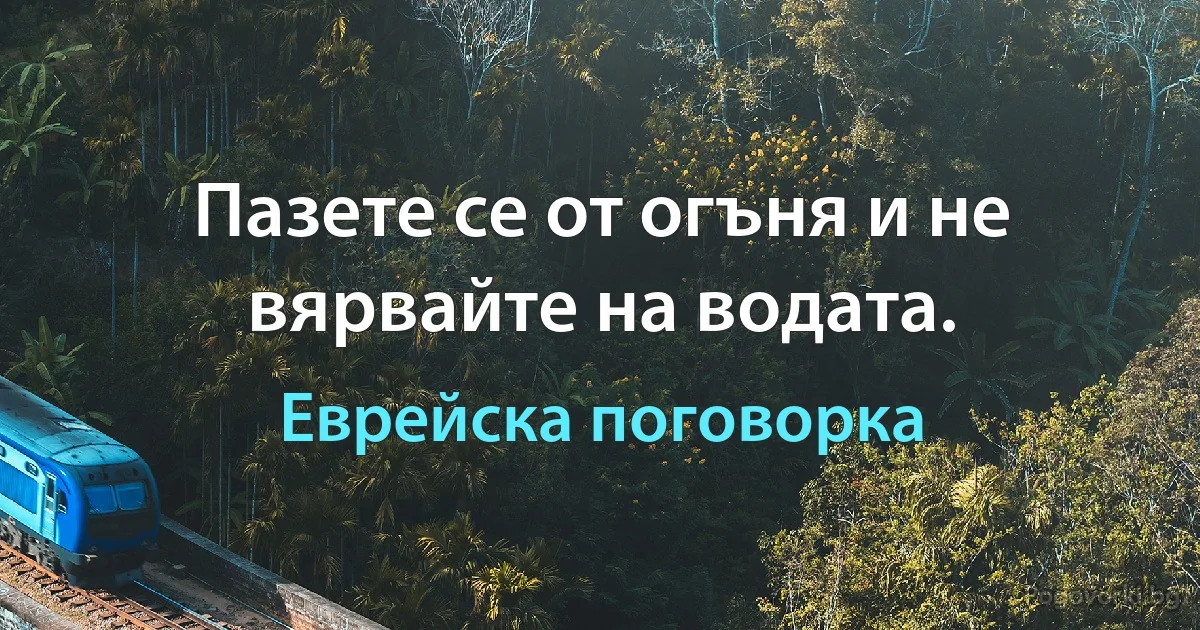 Пазете се от огъня и не вярвайте на водата. (Еврейска поговорка)