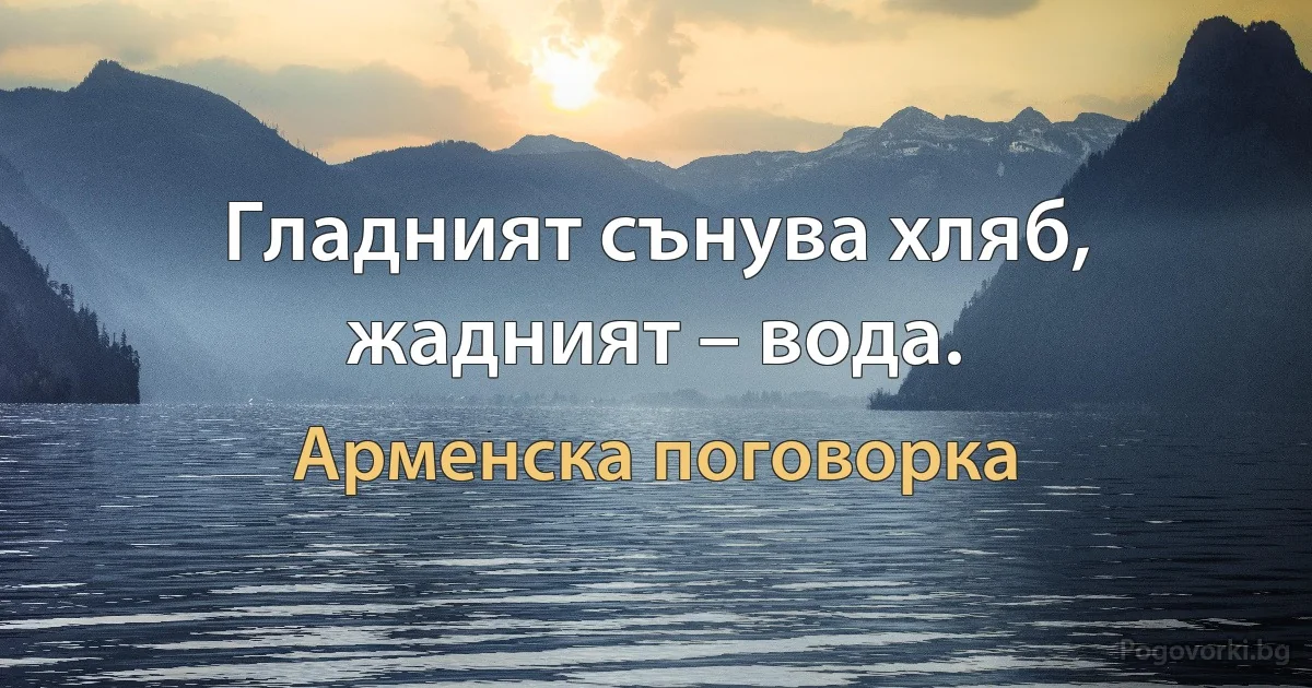 Гладният сънува хляб, жадният – вода. (Арменска поговорка)