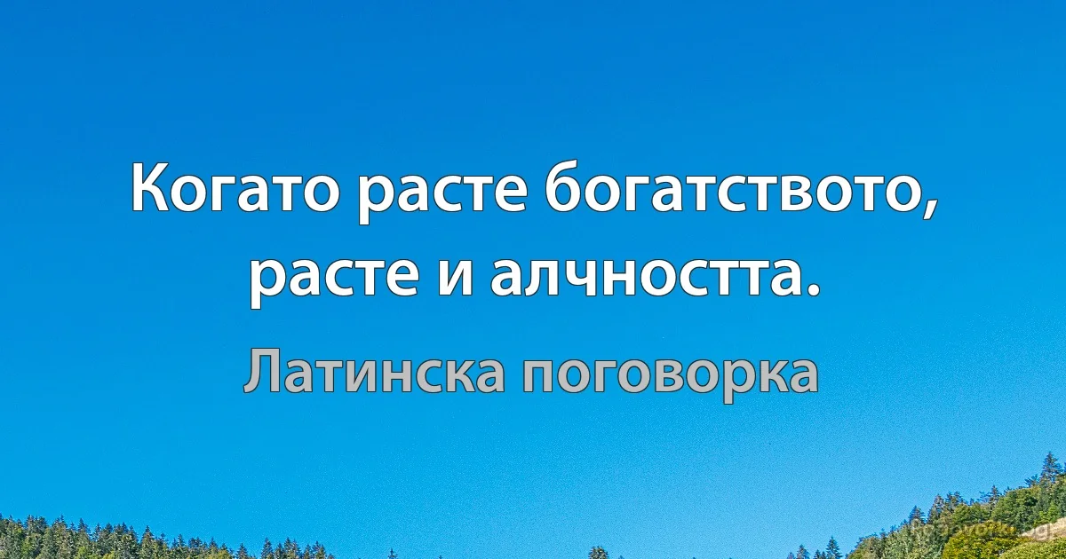 Когато расте богатството, расте и алчността. (Латинска поговорка)