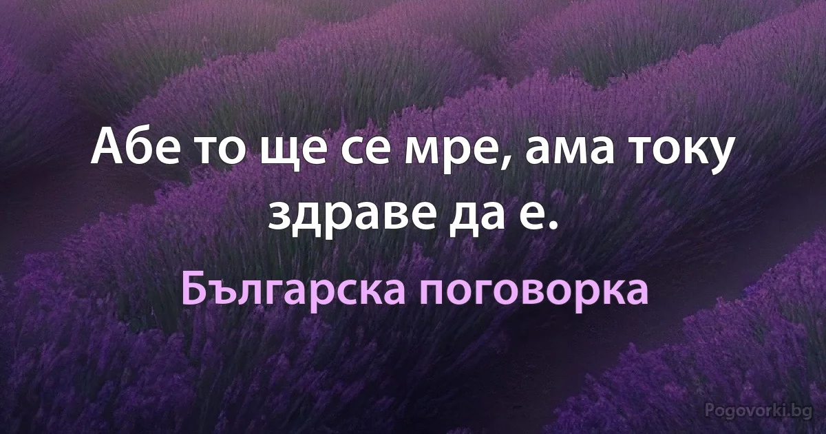 Абе то ще се мре, ама току здраве да е. (Българска поговорка)