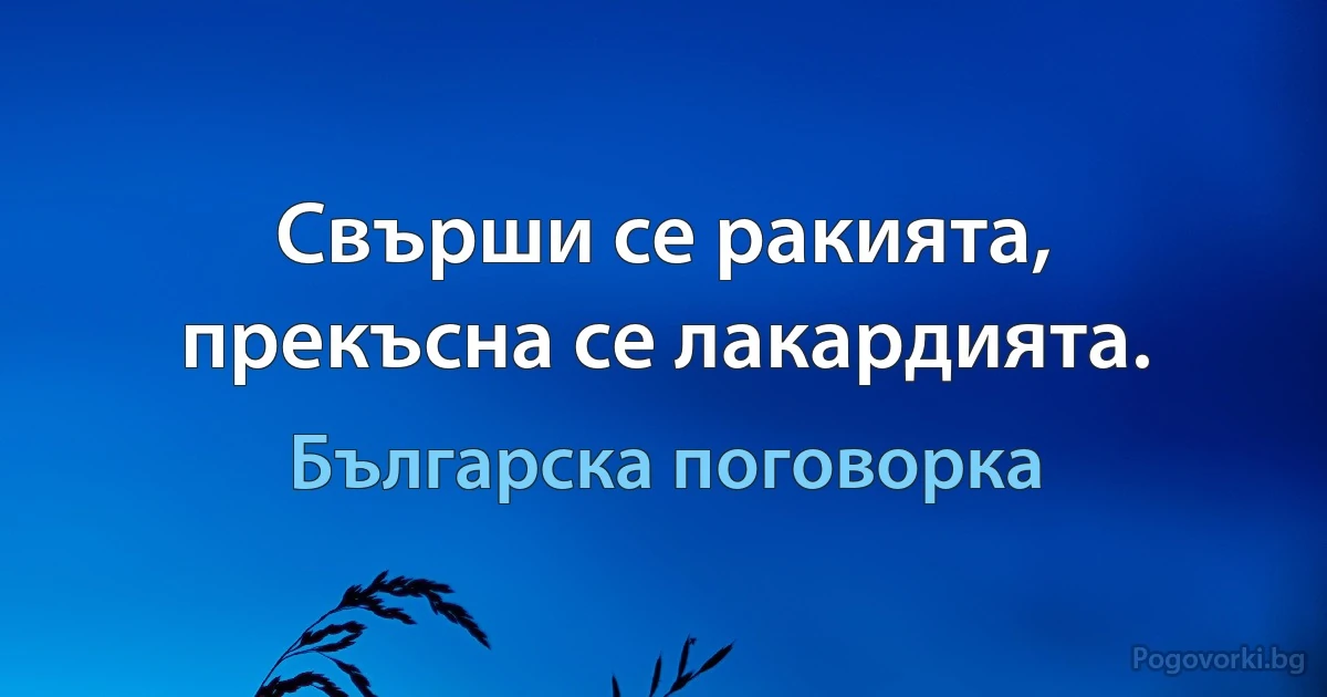 Свърши се ракията, прекъсна се лакардията. (Българска поговорка)