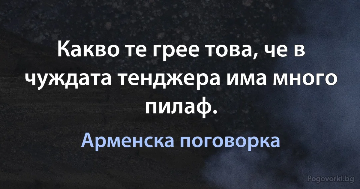 Какво те грее това, че в чуждата тенджера има много пилаф. (Арменска поговорка)