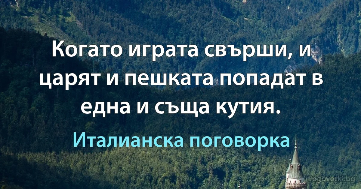 Когато играта свърши, и царят и пешката попадат в една и съща кутия. (Италианска поговорка)