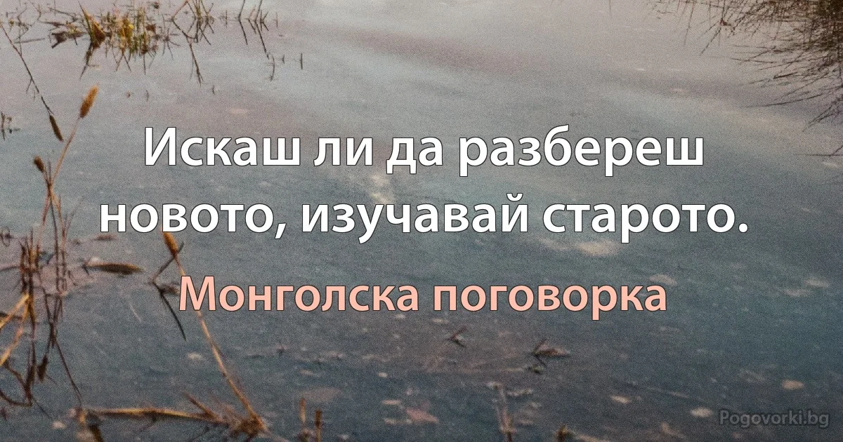 Искаш ли да разбереш новото, изучавай старото. (Монголска поговорка)