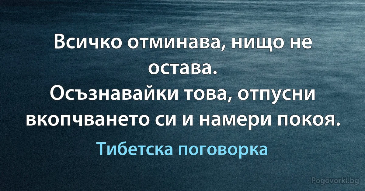 Всичко отминава, нищо не остава. 
Осъзнавайки това, отпусни вкопчването си и намери покоя. (Тибетска поговорка)