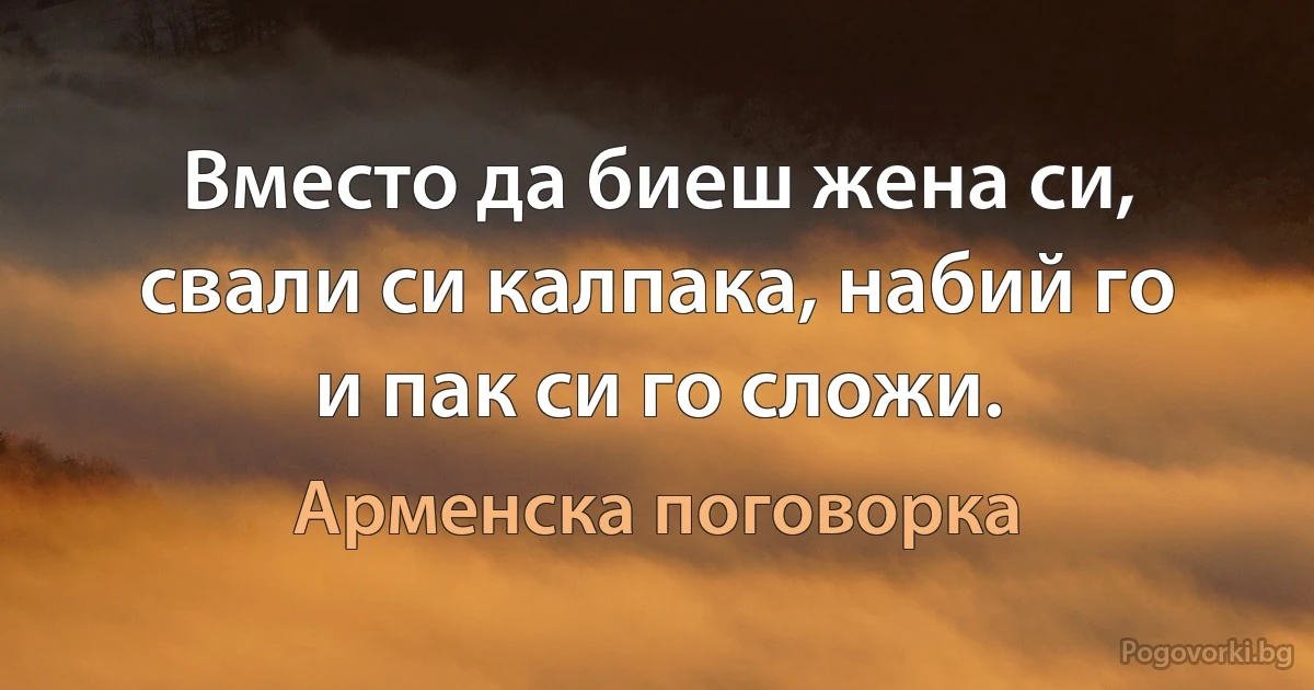 Вместо да биеш жена си, свали си калпака, набий го и пак си го сложи. (Арменска поговорка)