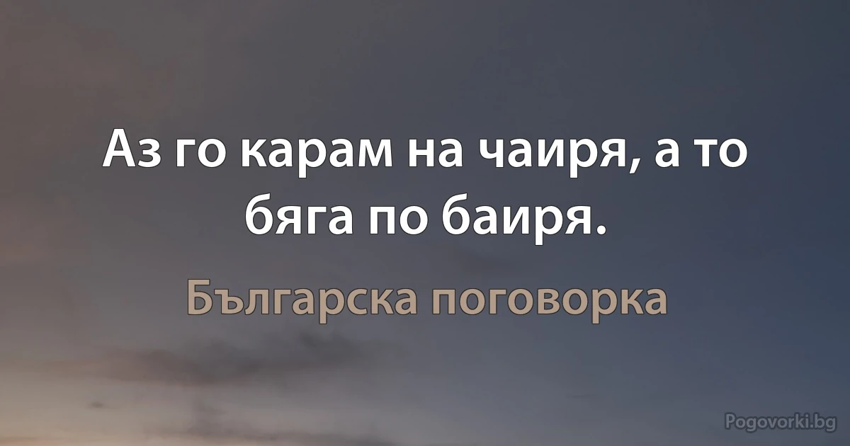 Аз го карам на чаиря, а то бяга по баиря. (Българска поговорка)