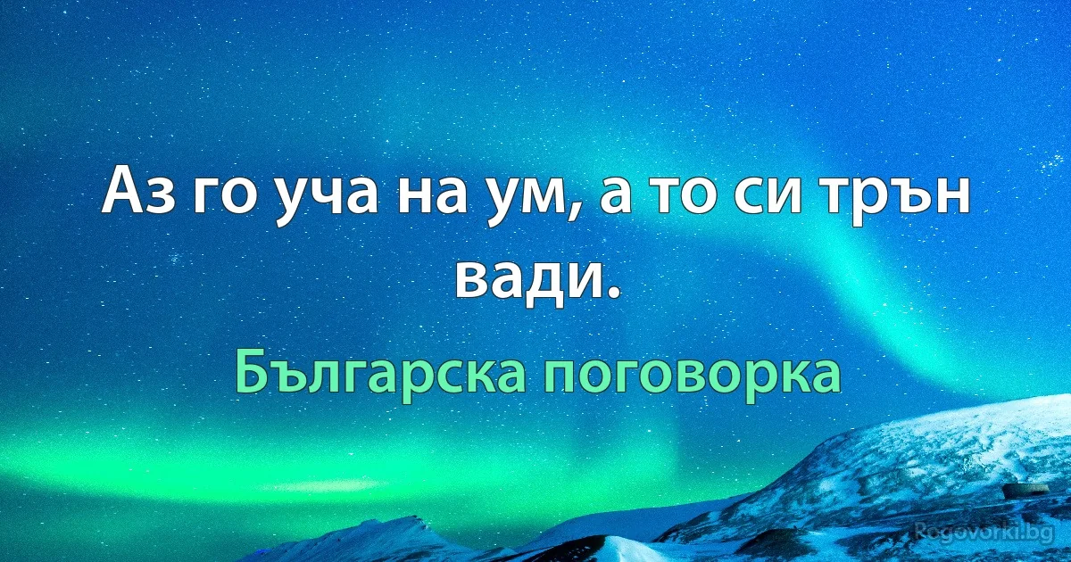 Аз го уча на ум, а то си трън вади. (Българска поговорка)