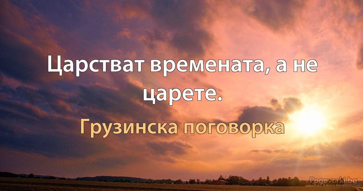 Царстват времената, а не царете. (Грузинска поговорка)