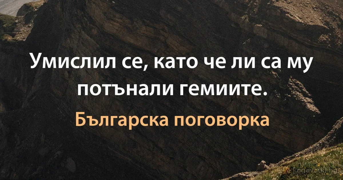 Умислил се, като че ли са му потънали гемиите. (Българска поговорка)