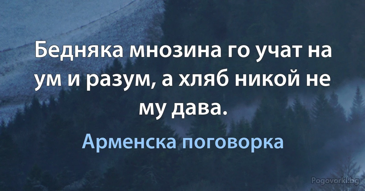 Бедняка мнозина го учат на ум и разум, а хляб никой не му дава. (Арменска поговорка)