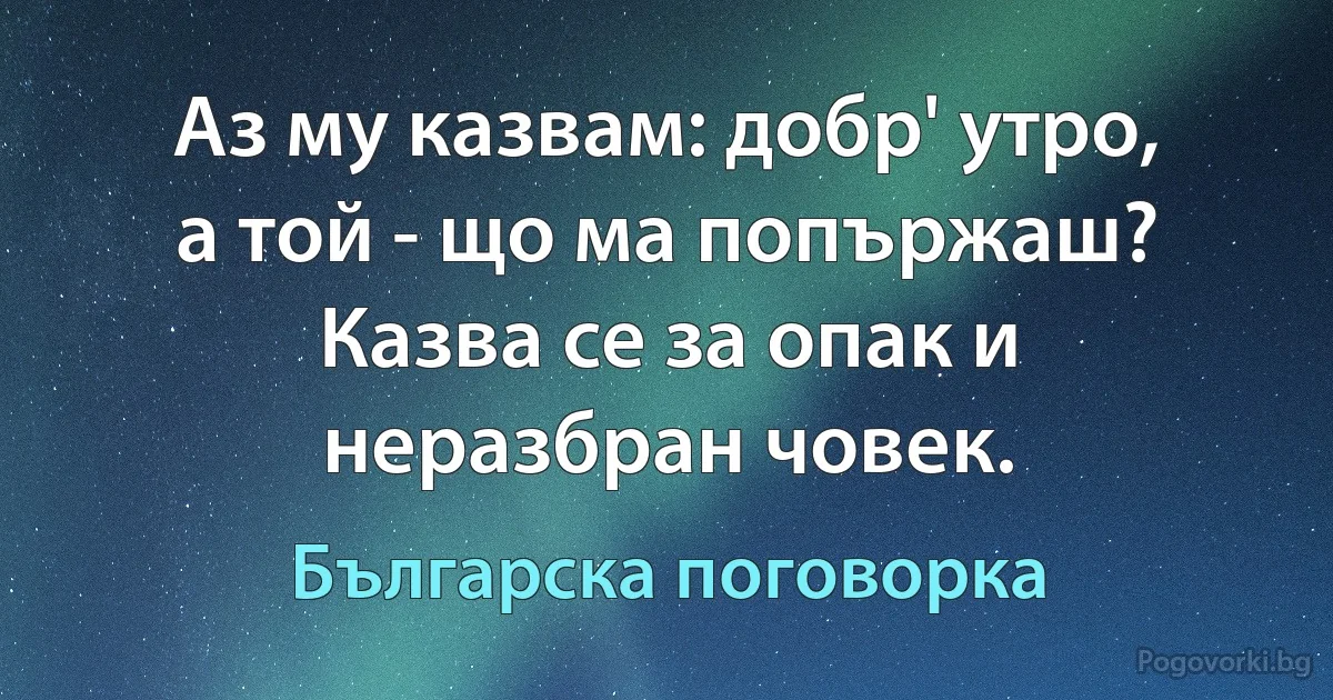 Аз му казвам: добр' утро, а той - що ма попържаш? Казва се за опак и неразбран човек. (Българска поговорка)