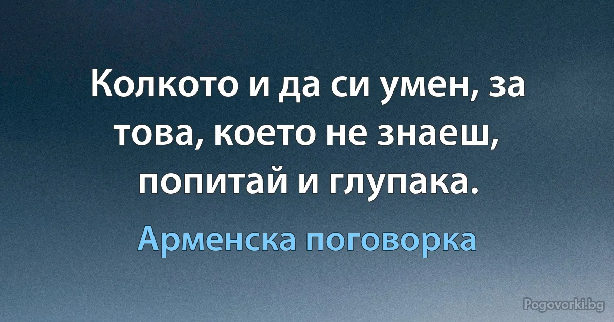 Колкото и да си умен, за това, което не знаеш, попитай и глупака. (Арменска поговорка)