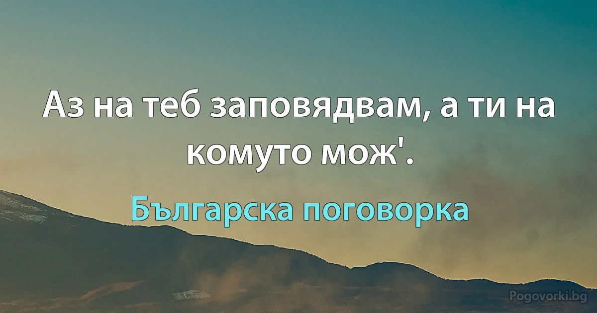 Аз на теб заповядвам, а ти на комуто мож'. (Българска поговорка)