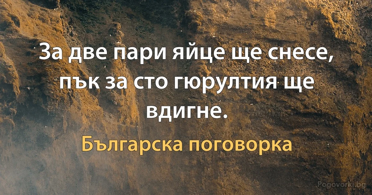 За две пари яйце ще снесе, пък за сто гюрултия ще вдигне. (Българска поговорка)