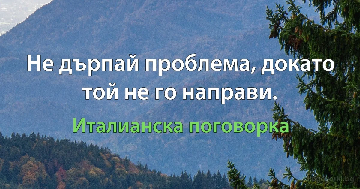 Не дърпай проблема, докато той не го направи. (Италианска поговорка)