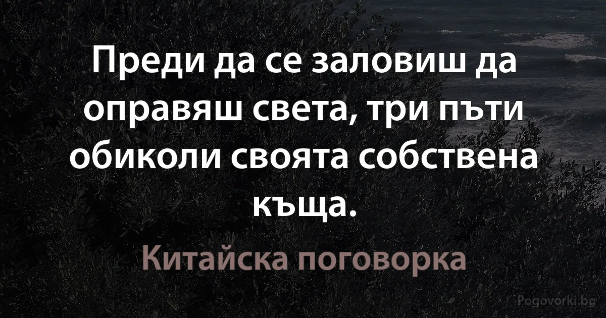 Преди да се заловиш да оправяш света, три пъти обиколи своята собствена къща. (Китайска поговорка)