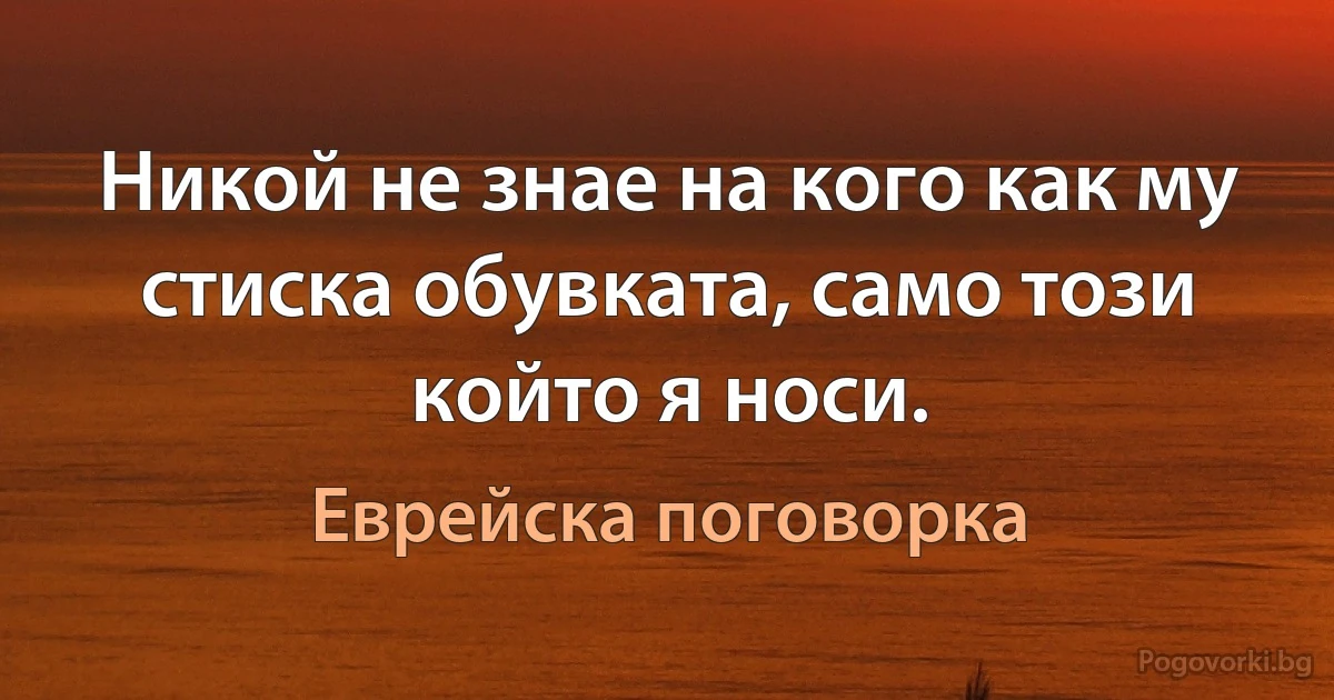 Никой не знае на кого как му стиска обувката, само този който я носи. (Еврейска поговорка)