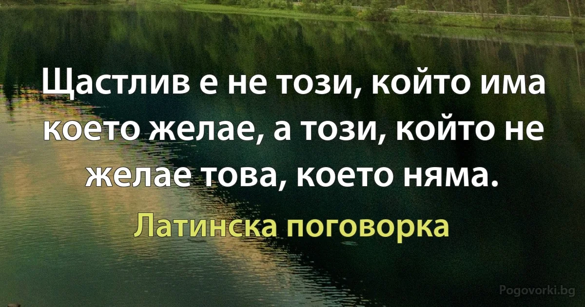 Щастлив е не този, който има което желае, а този, който не желае това, което няма. (Латинска поговорка)