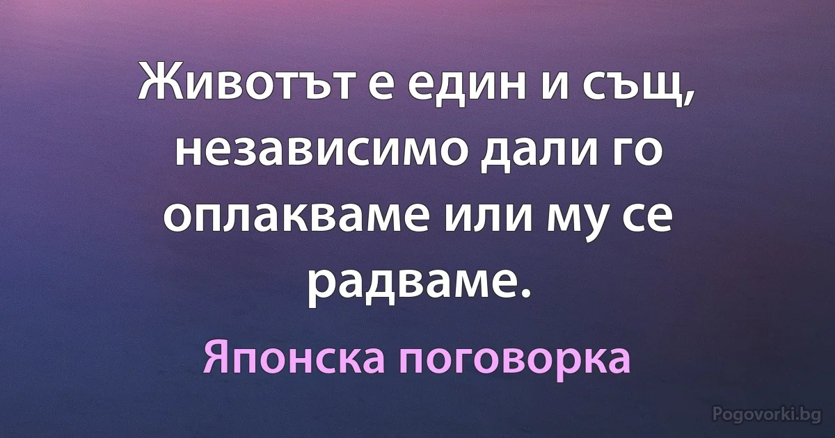 Животът е един и същ, независимо дали го оплакваме или му се радваме. (Японска поговорка)