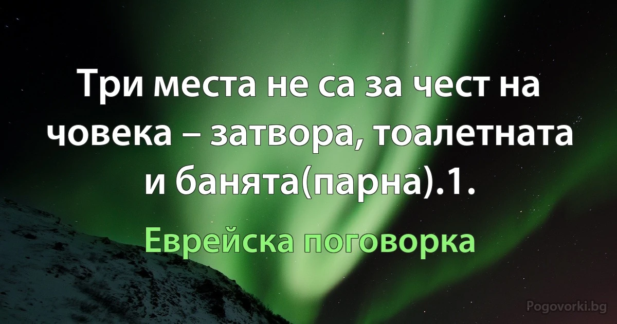 Три места не са за чест на човека – затвора, тоалетната и банята(парна).1. (Еврейска поговорка)