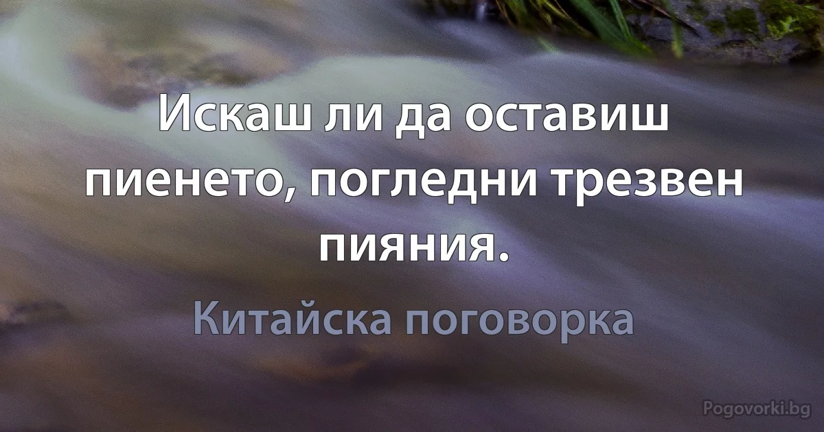 Искаш ли да оставиш пиенето, погледни трезвен пияния. (Китайска поговорка)