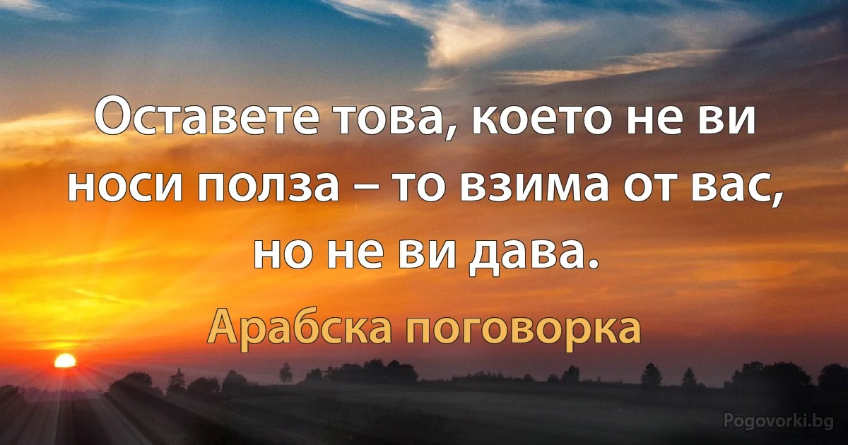 Оставете това, което не ви носи полза – то взима от вас, но не ви дава. (Арабска поговорка)