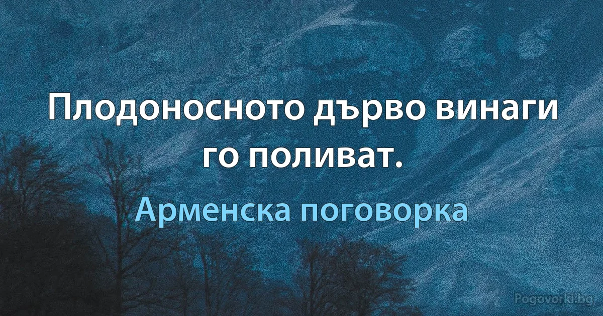 Плодоносното дърво винаги го поливат. (Арменска поговорка)