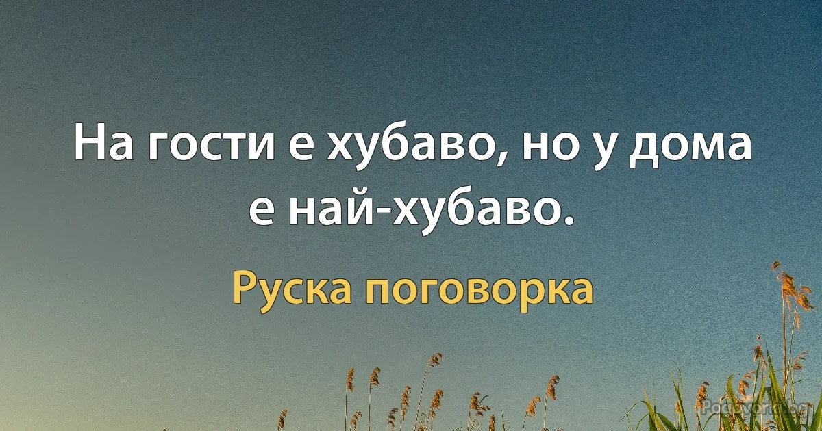 На гости е хубаво, но у дома е най-хубаво. (Руска поговорка)