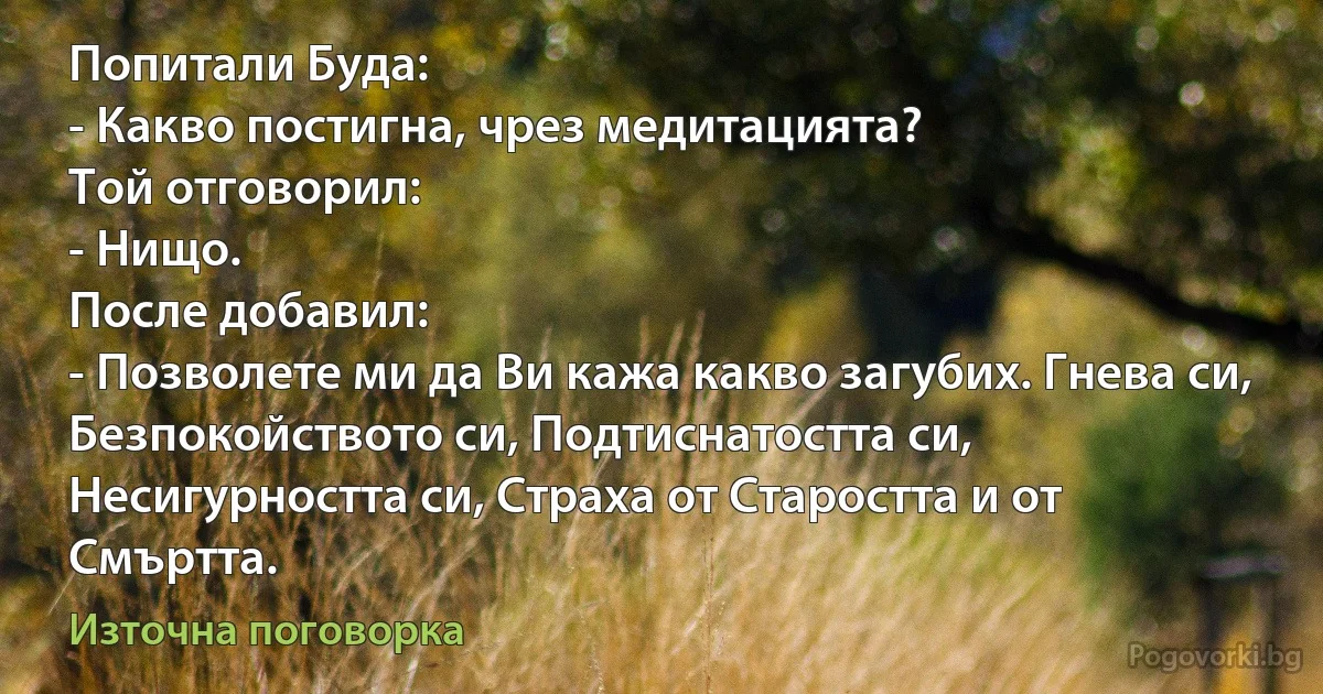 Попитали Буда:
- Какво постигна, чрез медитацията?
Той отговорил:
- Нищо.
После добавил:
- Позволете ми да Ви кажа какво загубих. Гнева си, Безпокойството си, Подтиснатостта си, Несигурността си, Страха от Старостта и от Смъртта. (Източна поговорка)