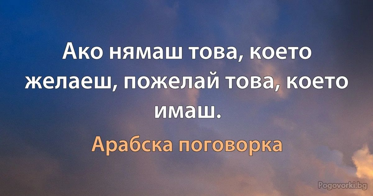 Ако нямаш това, което желаеш, пожелай това, което имаш. (Арабска поговорка)