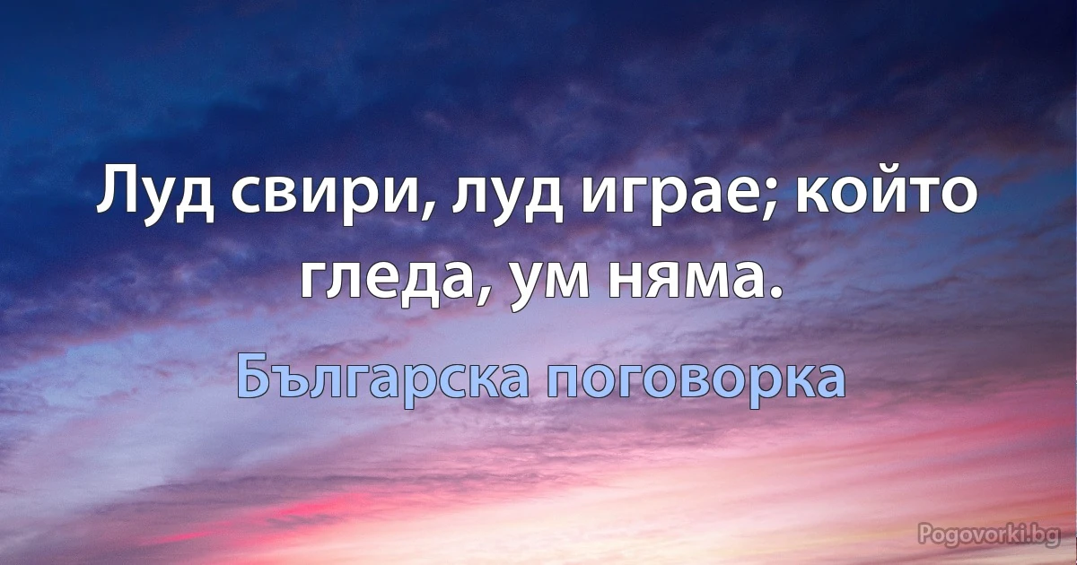 Луд свири, луд играе; който гледа, ум няма. (Българска поговорка)