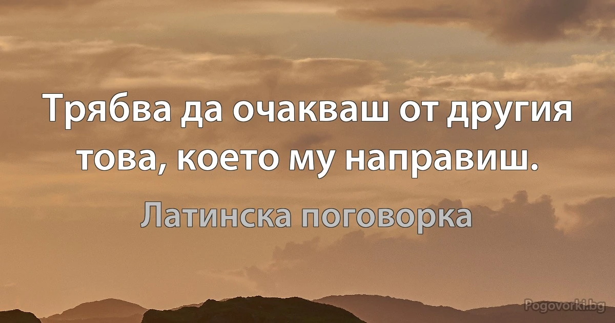 Трябва да очакваш от другия това, което му направиш. (Латинска поговорка)