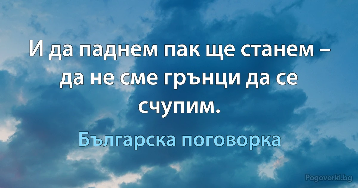 И да паднем пак ще станем – да не сме грънци да се счупим. (Българска поговорка)