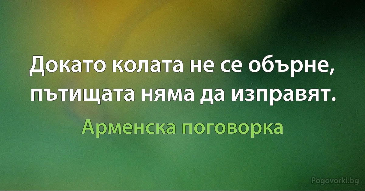 Докато колата не се обърне, пътищата няма да изправят. (Арменска поговорка)