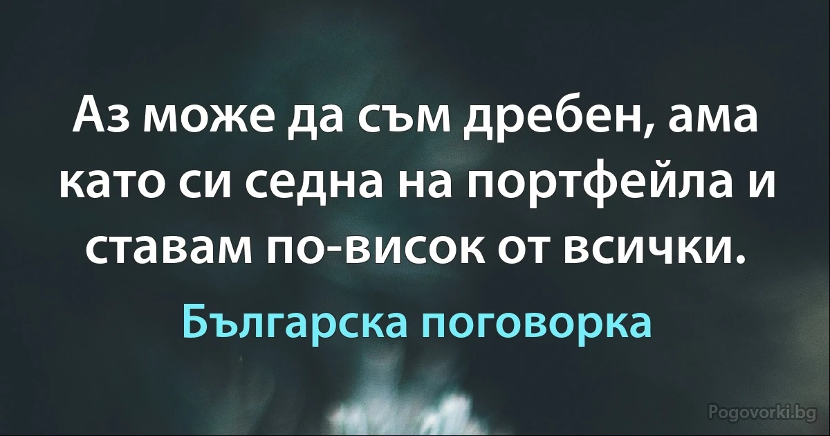 Аз може да съм дребен, ама като си седна на портфейла и ставам по-висок от всички. (Българска поговорка)