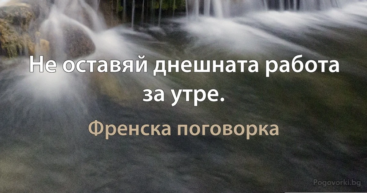 Не оставяй днешната работа за утре. (Френска поговорка)