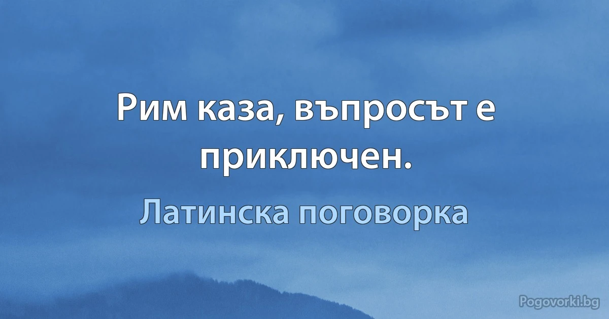 Рим каза, въпросът е приключен. (Латинска поговорка)