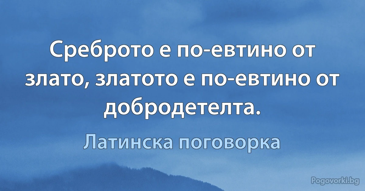 Среброто е по-евтино от злато, златото е по-евтино от добродетелта. (Латинска поговорка)