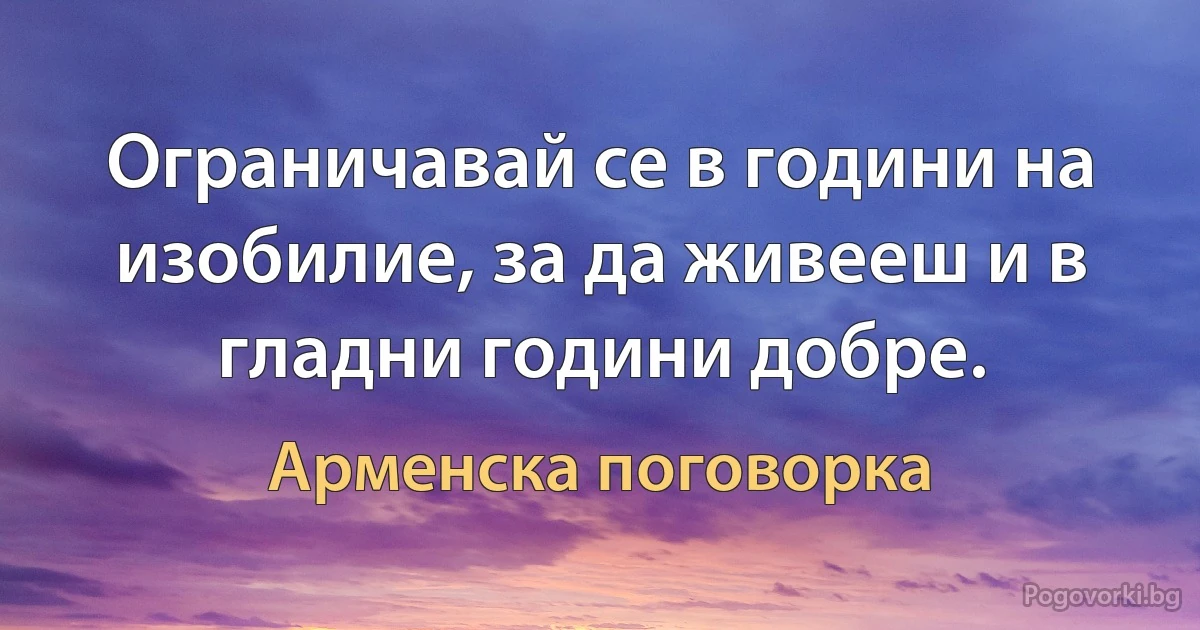 Ограничавай се в години на изобилие, за да живееш и в гладни години добре. (Арменска поговорка)