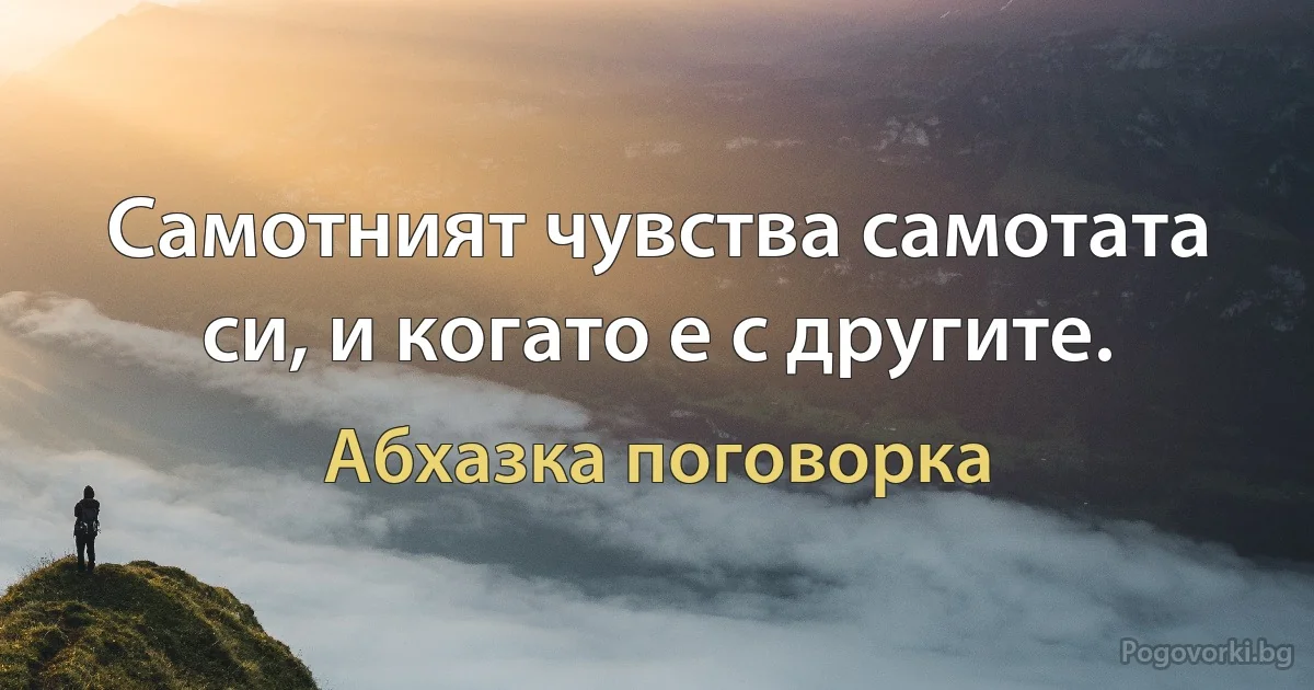 Самотният чувства самотата си, и когато е с другите. (Абхазка поговорка)