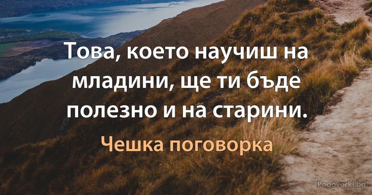 Това, което научиш на младини, ще ти бъде полезно и на старини. (Чешка поговорка)