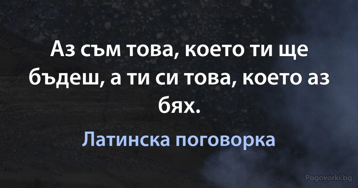 Аз съм това, което ти ще бъдеш, а ти си това, което аз бях. (Латинска поговорка)