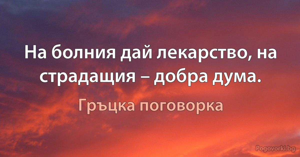 На болния дай лекарство, на страдащия – добра дума. (Гръцка поговорка)