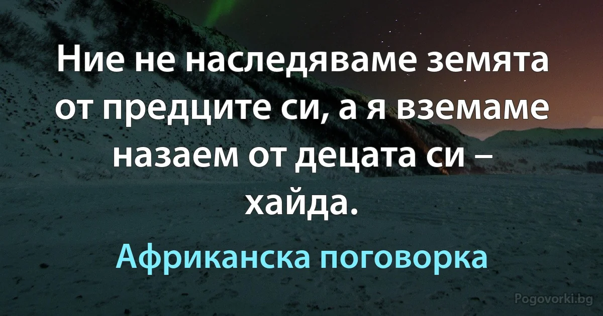Ние не наследяваме земята от предците си, а я вземаме назаем от децата си – хайда. (Африканска поговорка)