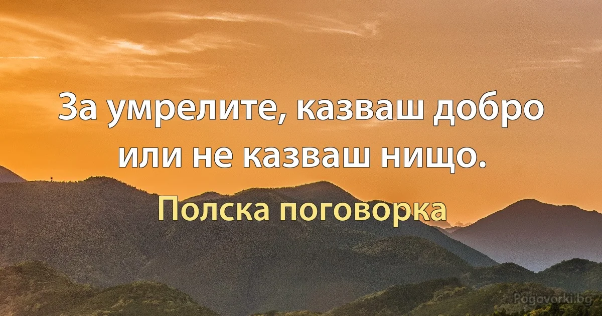 За умрелите, казваш добро или не казваш нищо. (Полска поговорка)