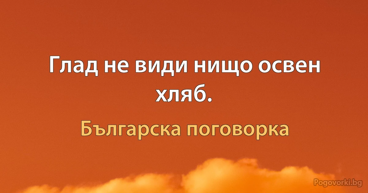 Глад не види нищо освен хляб. (Българска поговорка)