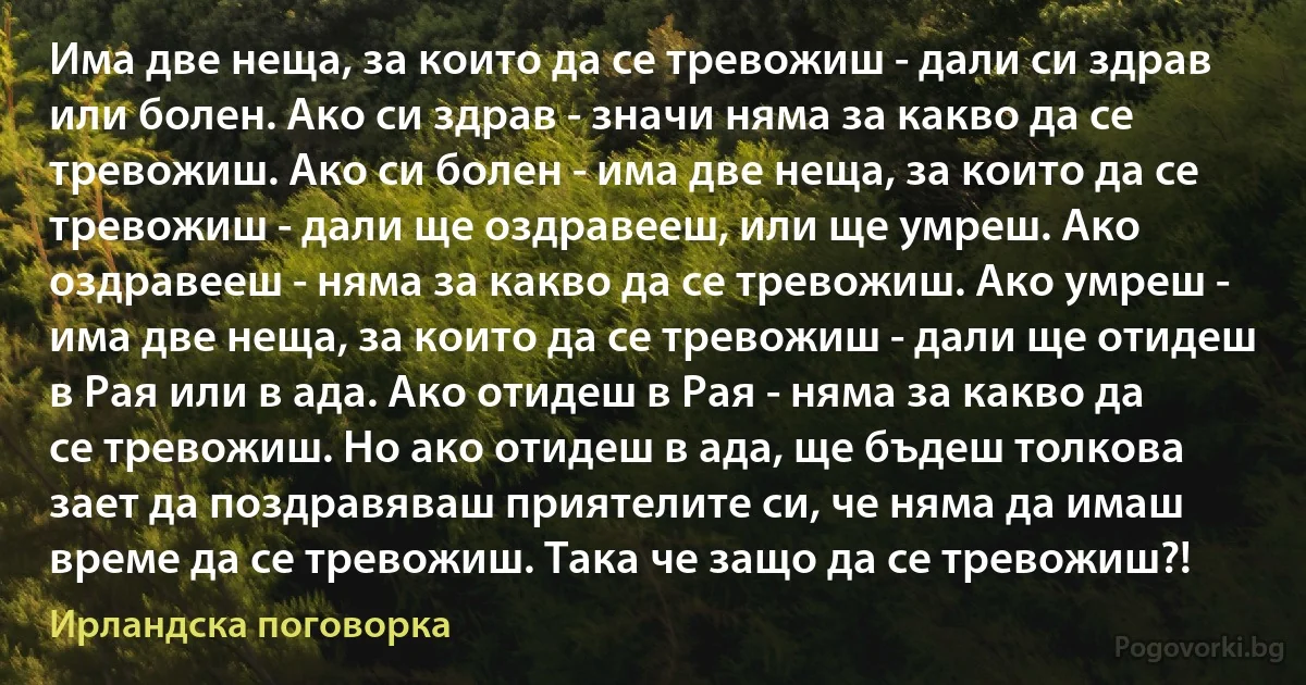 Има две неща, за които да се тревожиш - дали си здрав или болен. Ако си здрав - значи няма за какво да се тревожиш. Ако си болен - има две неща, за които да се тревожиш - дали ще оздравееш, или ще умреш. Ако оздравееш - няма за какво да се тревожиш. Ако умреш - има две неща, за които да се тревожиш - дали ще отидеш в Рая или в ада. Ако отидеш в Рая - няма за какво да се тревожиш. Но ако отидеш в ада, ще бъдеш толкова зает да поздравяваш приятелите си, че няма да имаш време да се тревожиш. Така че защо да се тревожиш?! (Ирландска поговорка)