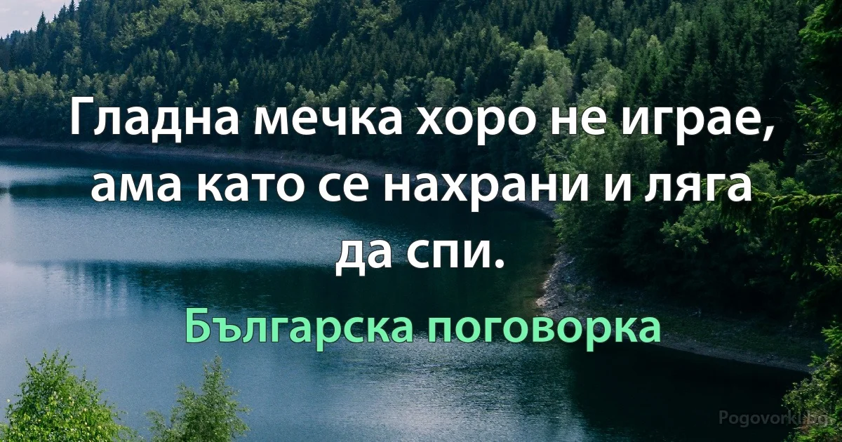 Гладна мечка хоро не играе, ама като се нахрани и ляга да спи. (Българска поговорка)